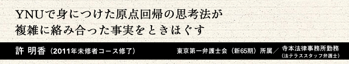 YNUで身につけた原点回帰の思考方法が複雑に絡み合った事実をときほぐす 許 明香(2011年 未修者コース修了)