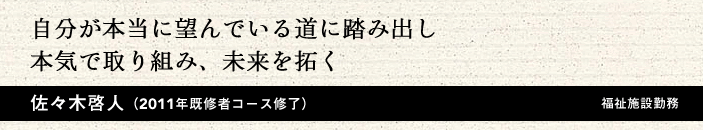 自分が本当に望んでいる道に踏み出し本気で取り組み、未来を拓く 佐々木啓人(2011年 既修者コース修了)